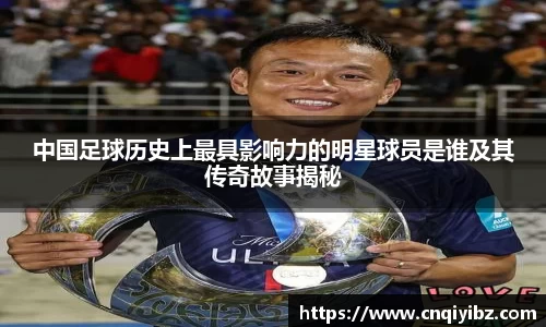 中国足球历史上最具影响力的明星球员是谁及其传奇故事揭秘