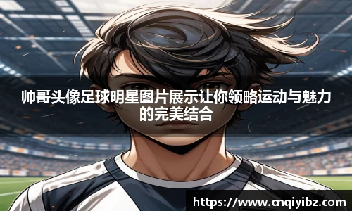 帅哥头像足球明星图片展示让你领略运动与魅力的完美结合
